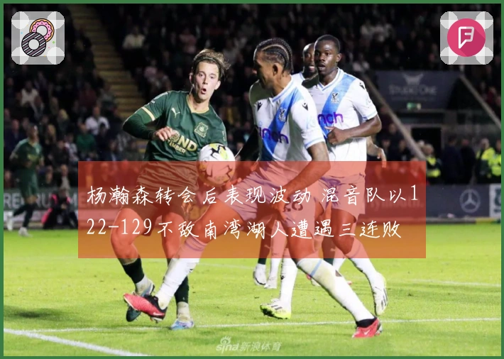 杨瀚森转会后表现波动 混音队以122-129不敌南湾湖人遭遇三连败