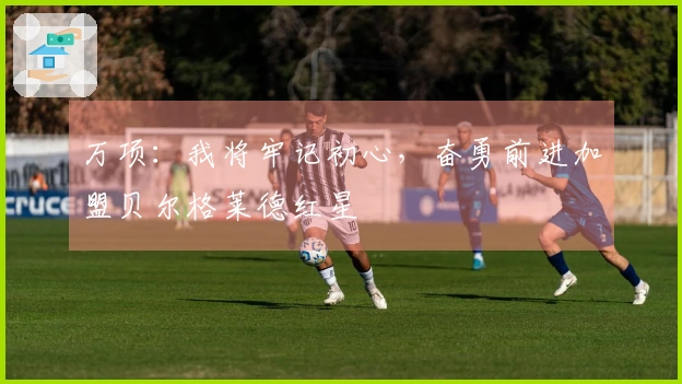 万项：我将牢记初心，奋勇前进加盟贝尔格莱德红星