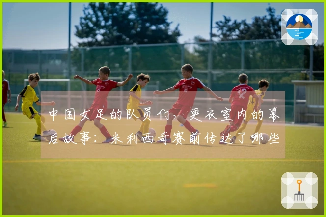 中国女足的队员们，更衣室内的幕后故事：米利西奇赛前传达了哪些信息？
