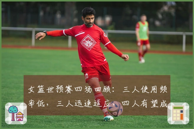 女篮世预赛四场回顾：三人使用频率低，三人迅速适应，四人有望成为世界杯主力