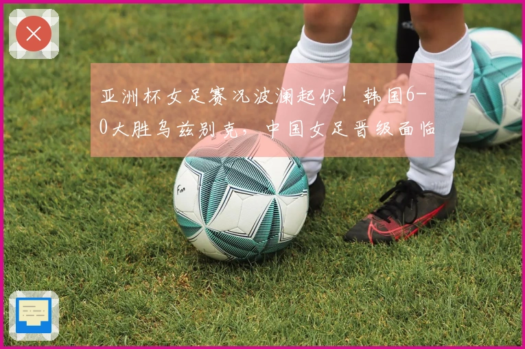 亚洲杯女足赛况波澜起伏!韩国6-0大胜乌兹别克,中国女足晋级面临挑战