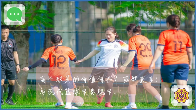 高个球员的价值何在？苏群直言：与现代篮球节奏脱节。