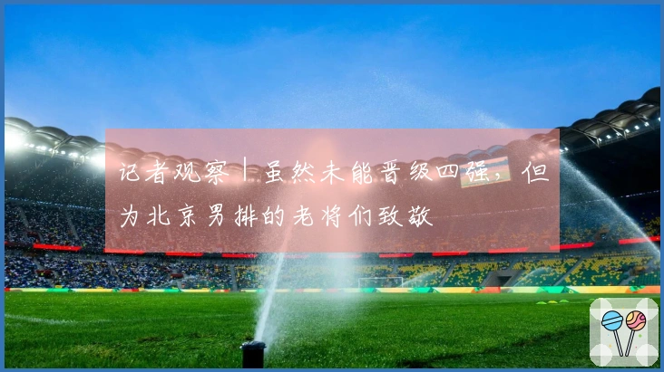 记者观察|虽然未能晋级四强,但为北京男排的老将们致敬