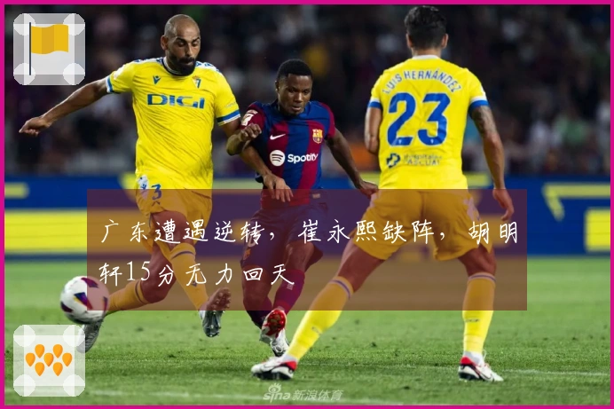 广东遭遇逆转，崔永熙缺阵，胡明轩15分无力回天