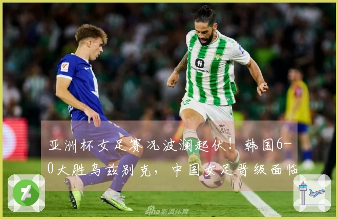 亚洲杯女足赛况波澜起伏！韩国6-0大胜乌兹别克，中国女足晋级面临挑战