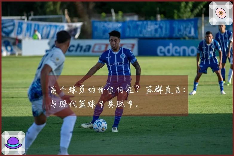 高个球员的价值何在？苏群直言：与现代篮球节奏脱节。