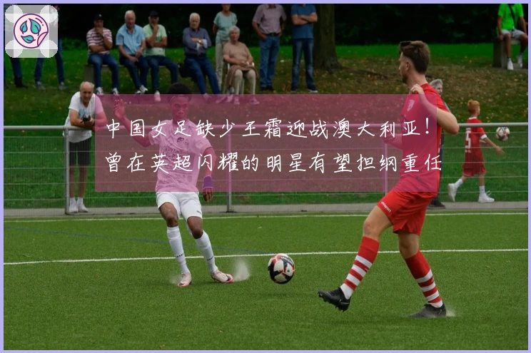 中国女足缺少王霜迎战澳大利亚！曾在英超闪耀的明星有望担纲重任
