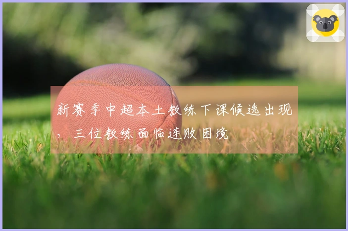 新赛季中超本土教练下课候选出现，三位教练面临连败困境