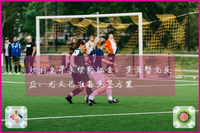 切利克寻求续约机会，罗马暂无反应，尤文已准备免签方案