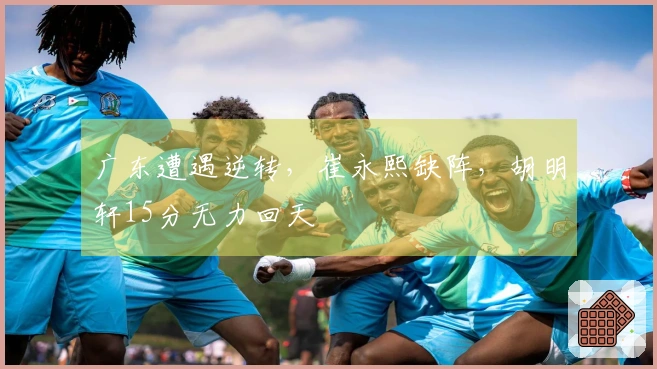 广东遭遇逆转，崔永熙缺阵，胡明轩15分无力回天