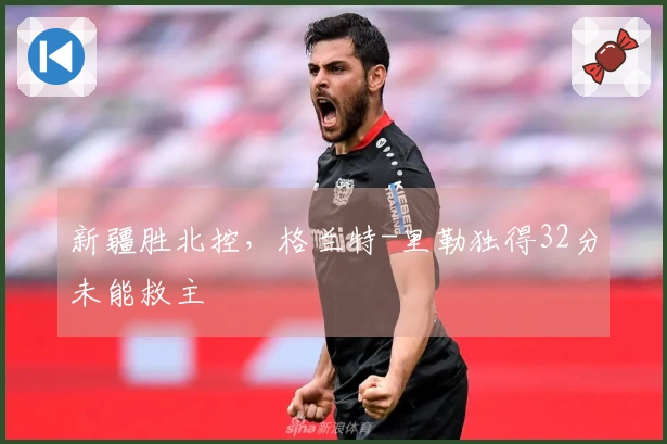 新疆胜北控，格兰特-里勒独得32分未能救主