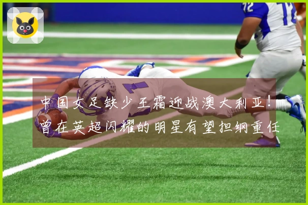 中国女足缺少王霜迎战澳大利亚！曾在英超闪耀的明星有望担纲重任